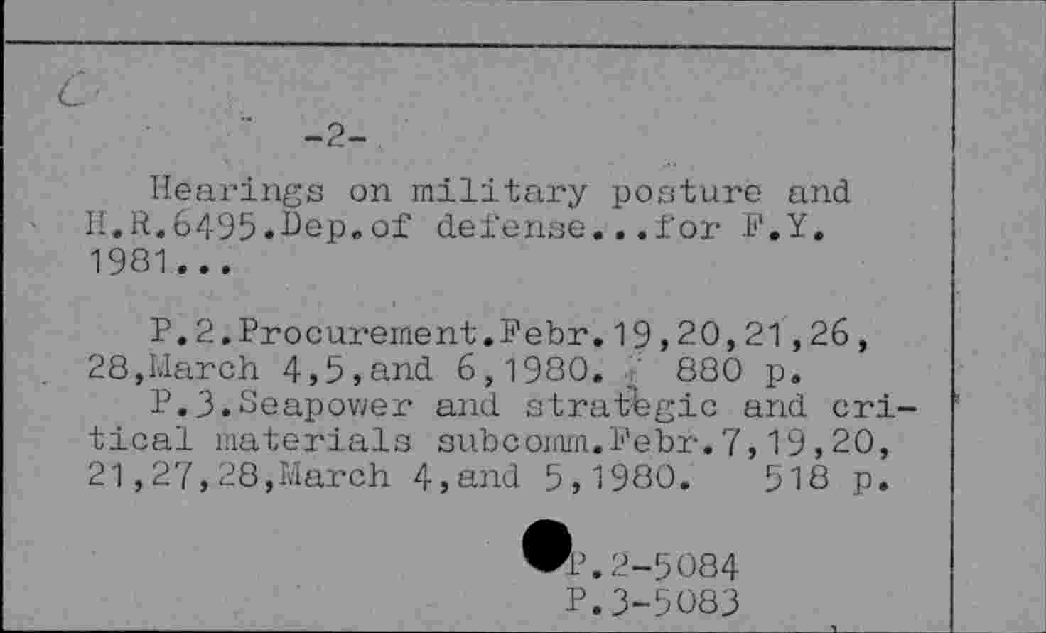 ﻿-2-
Hearings on military posture and H.R.6495.Bep.of defense...for I'.Y. 1981...
P.2.Procurement.Febr.19,20,21,26, 28,March 4,5,and 6,1980.	880 p.
P.3.Seapower and strategic and critical materials subcomm.Febr.7,19,20, 21,27,28,March 4,and 5,1980.	518 p.
2-5084
P.3-5083